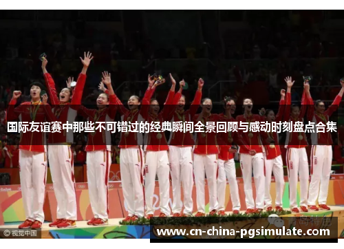 国际友谊赛中那些不可错过的经典瞬间全景回顾与感动时刻盘点合集