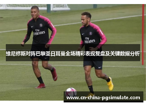 维尼修斯对阵巴黎圣日耳曼全场精彩表现复盘及关键数据分析