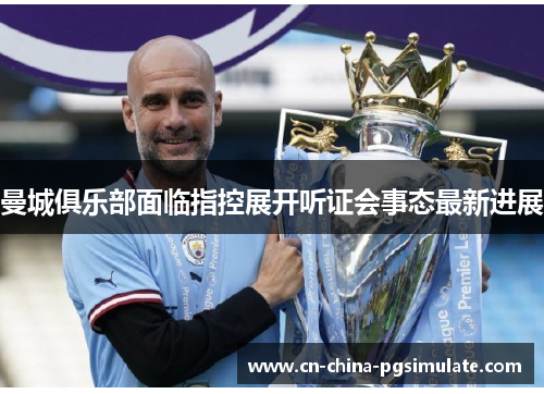 曼城俱乐部面临指控展开听证会事态最新进展