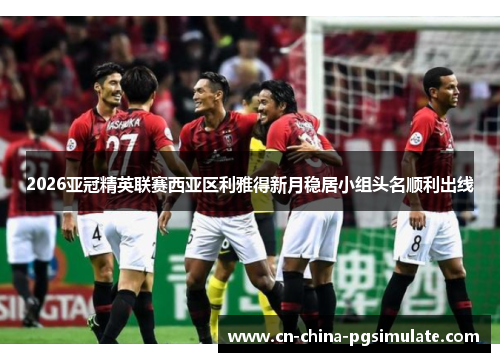 2026亚冠精英联赛西亚区利雅得新月稳居小组头名顺利出线 2026亚冠精英联赛西亚区利雅得新月稳居小组头名顺利出线