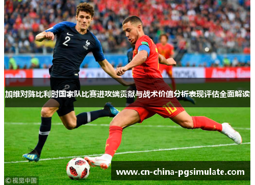加维对阵比利时国家队比赛进攻端贡献与战术价值分析表现评估全面解读 加维对阵比利时国家队比赛进攻端贡献与战术价值分析表现评估全面解读