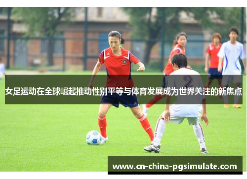 女足运动在全球崛起推动性别平等与体育发展成为世界关注的新焦点 女足运动在全球崛起推动性别平等与体育发展成为世界关注的新焦点