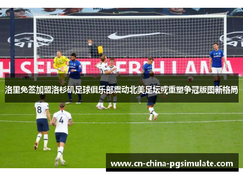 洛里免签加盟洛杉矶足球俱乐部震动北美足坛或重塑争冠版图新格局