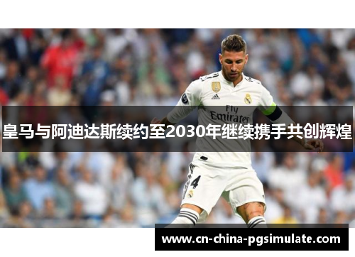 皇马与阿迪达斯续约至2030年继续携手共创辉煌