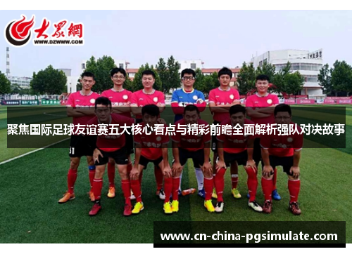 聚焦国际足球友谊赛五大核心看点与精彩前瞻全面解析强队对决故事