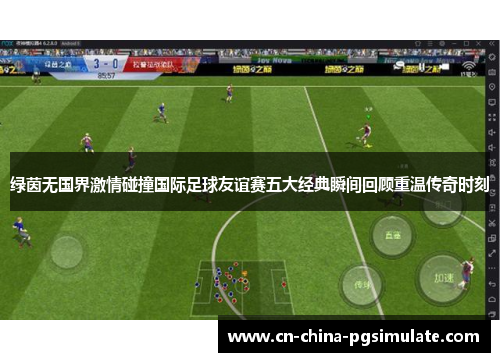 绿茵无国界激情碰撞国际足球友谊赛五大经典瞬间回顾重温传奇时刻