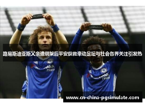路易斯迪亚斯父亲遭绑架后平安获救牵动足坛与社会各界关注引发热
