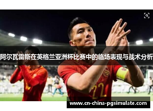 阿尔瓦雷斯在英格兰亚洲杯比赛中的临场表现与战术分析 阿尔瓦雷斯在英格兰亚洲杯比赛中的临场表现与战术分析