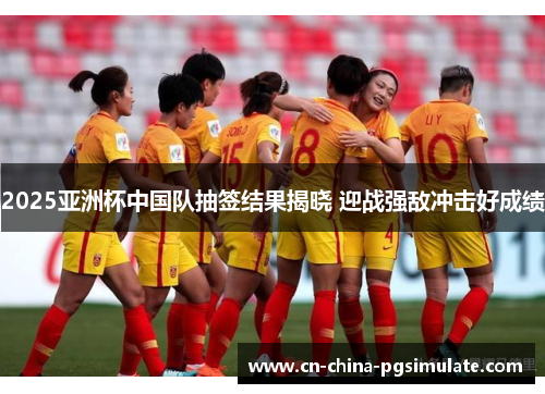 2025亚洲杯中国队抽签结果揭晓 迎战强敌冲击好成绩