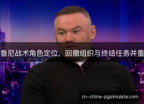 鲁尼战术角色定位，回撤组织与终结任务并重