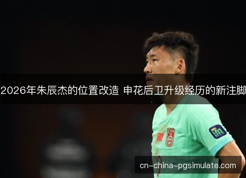 2026年朱辰杰的位置改造 申花后卫升级经历的新注脚 2026年朱辰杰的位置改造 申花后卫升级经历的新注脚